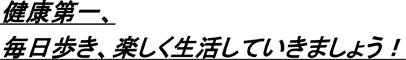 健康第一、毎日歩き、楽しく生活していきましょう！